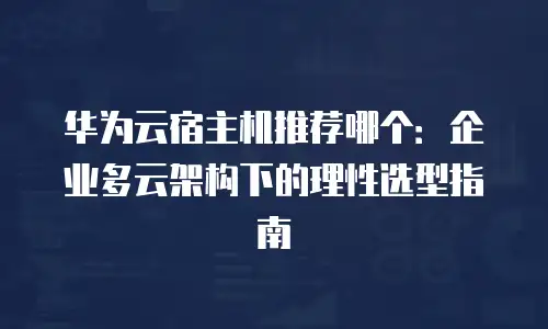 华为云宿主机推荐哪个：企业多云架构下的理性选型指南
