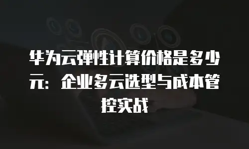 华为云弹性计算价格是多少元：企业多云选型与成本管控实战