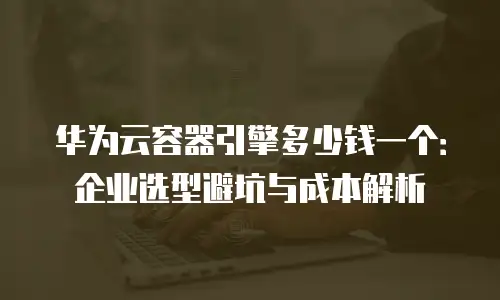 华为云容器引擎多少钱一个：企业选型避坑与成本解析