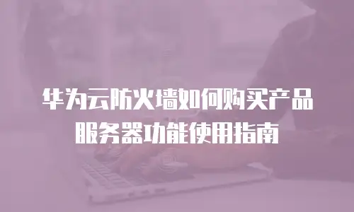 华为云防火墙如何购买产品服务器功能使用指南