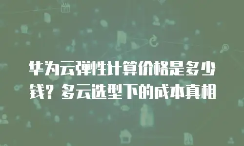 华为云弹性计算价格是多少钱？多云选型下的成本真相