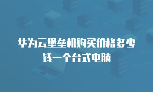 华为云堡垒机购买价格多少钱一个台式电脑