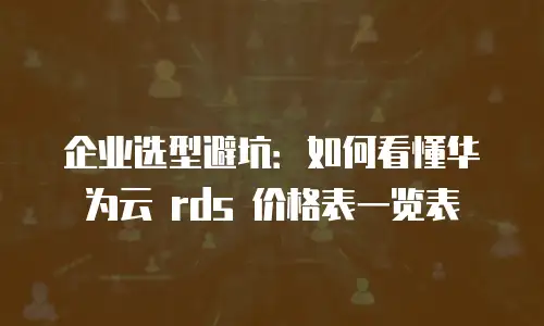 企业选型避坑：如何看懂华为云 rds 价格表一览表