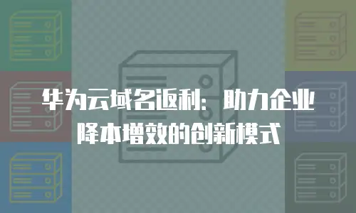 华为云域名返利：助力企业降本增效的创新模式