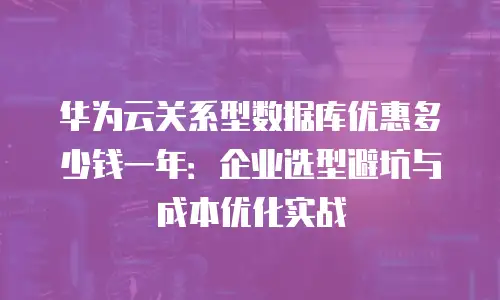 华为云关系型数据库优惠多少钱一年：企业选型避坑与成本优化实战