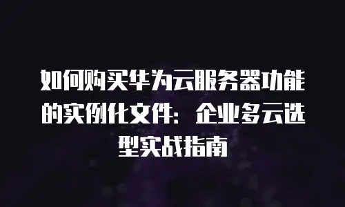 如何购买华为云服务器功能的实例化文件：企业多云选型实战指南