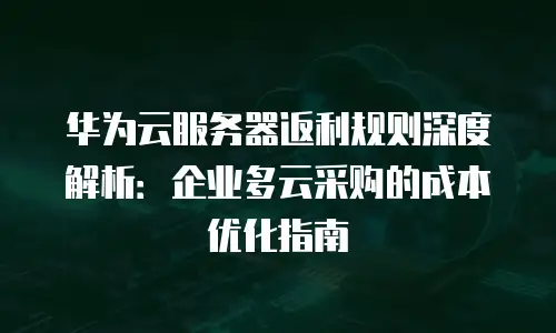 华为云服务器返利规则深度解析：企业多云采购的成本优化指南