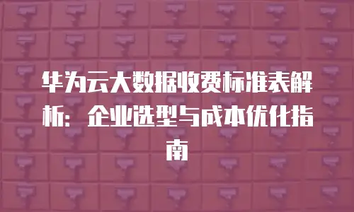 华为云大数据收费标准表解析：企业选型与成本优化指南