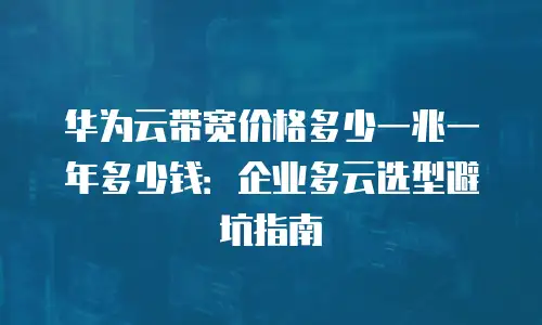 华为云带宽价格多少一兆一年多少钱：企业多云选型避坑指南