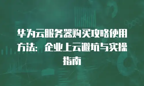 华为云服务器购买攻略使用方法：企业上云避坑与实操指南