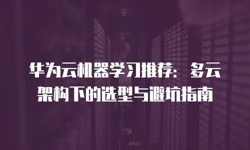 华为云机器学习推荐：多云架构下的选型与避坑指南