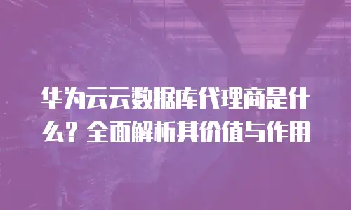 华为云云数据库代理商是什么？全面解析其价值与作用