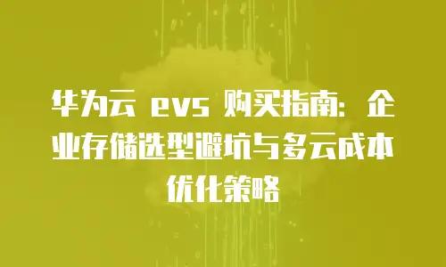 华为云 evs 购买指南：企业存储选型避坑与多云成本优化策略