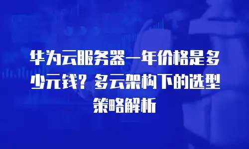 华为云服务器一年价格是多少元钱？多云架构下的选型策略解析