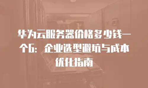 华为云服务器价格多少钱一个G：企业选型避坑与成本优化指南