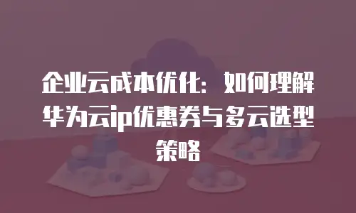 企业云成本优化：如何理解华为云ip优惠券与多云选型策略