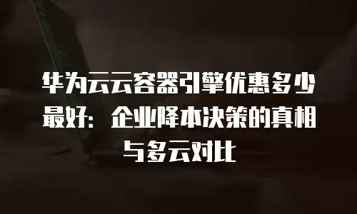 华为云云容器引擎优惠多少最好：企业降本决策的真相与多云对比