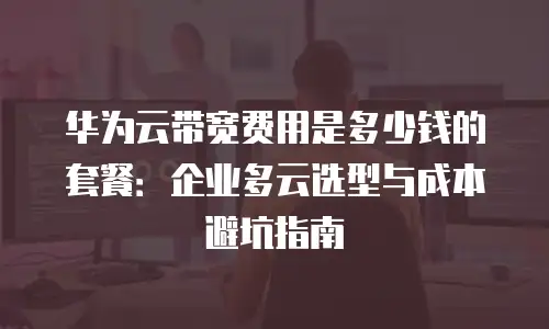 华为云带宽费用是多少钱的套餐：企业多云选型与成本避坑指南