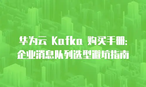 华为云 Kafka 购买手册：企业消息队列选型避坑指南
