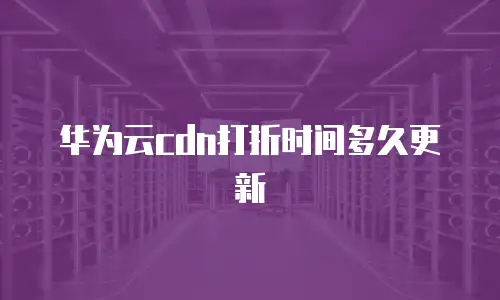 华为云cdn打折时间多久更新