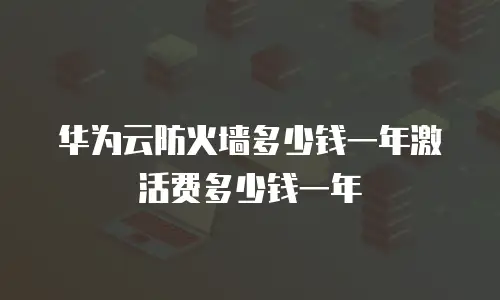 华为云防火墙多少钱一年激活费多少钱一年