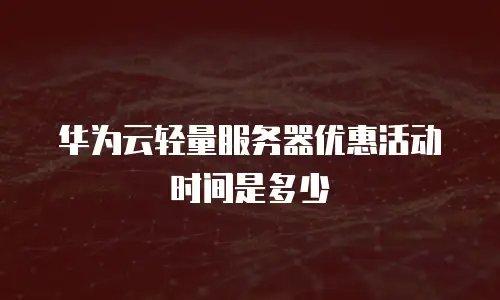 华为云轻量服务器优惠活动时间是多少
