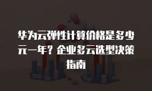 华为云弹性计算价格是多少元一年？企业多云选型决策指南
