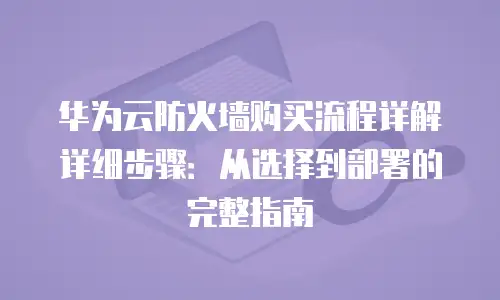 华为云防火墙购买流程详解详细步骤：从选择到部署的完整指南