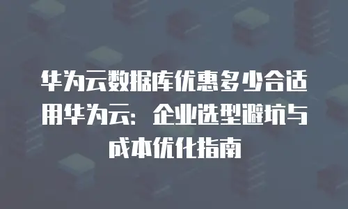 华为云数据库优惠多少合适用华为云：企业选型避坑与成本优化指南