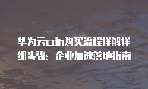 华为云cdn购买流程详解详细步骤：企业加速落地指南