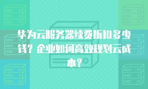华为云服务器续费折扣多少钱？企业如何高效规划云成本？