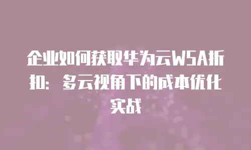 企业如何获取华为云WSA折扣：多云视角下的成本优化实战