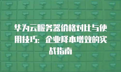 华为云服务器价格对比与使用技巧：企业降本增效的实战指南