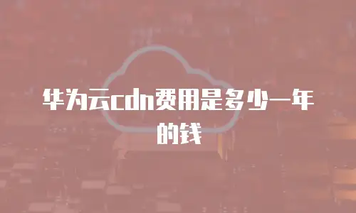 华为云cdn费用是多少一年的钱
