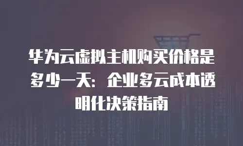 华为云虚拟主机购买价格是多少一天：企业多云成本透明化决策指南