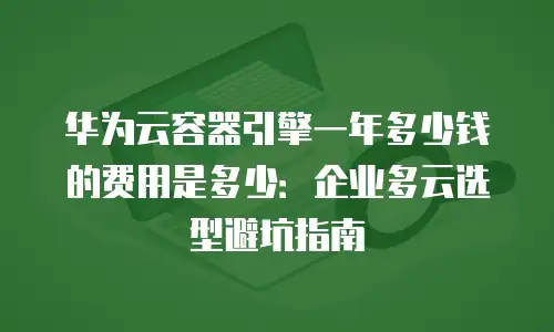 华为云容器引擎一年多少钱的费用是多少：企业多云选型避坑指南