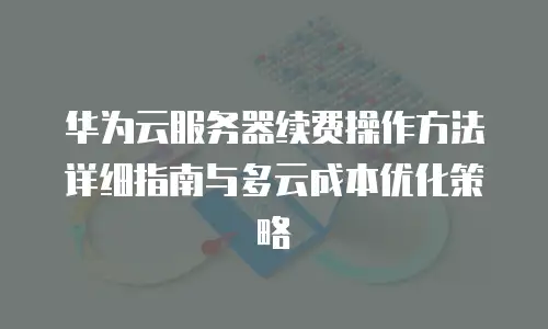 华为云服务器续费操作方法详细指南与多云成本优化策略