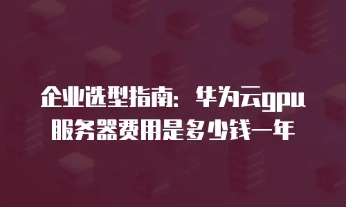 企业选型指南：华为云gpu服务器费用是多少钱一年