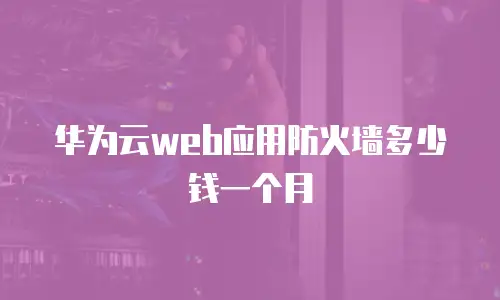 华为云web应用防火墙多少钱一个月