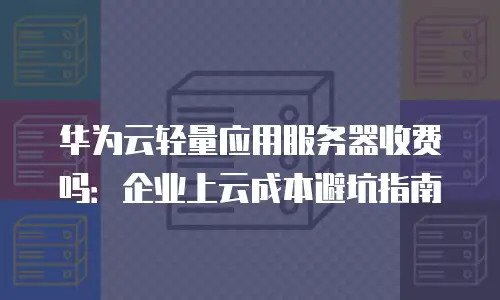 华为云轻量应用服务器收费吗：企业上云成本避坑指南