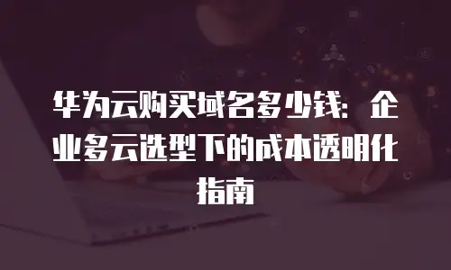 华为云购买域名多少钱：企业多云选型下的成本透明化指南