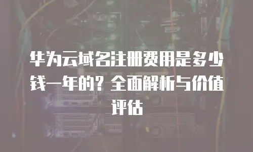 华为云域名注册费用是多少钱一年的？全面解析与价值评估
