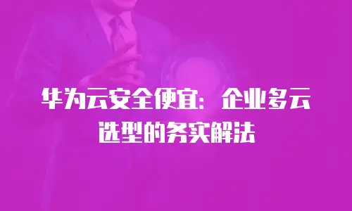华为云安全便宜：企业多云选型的务实解法