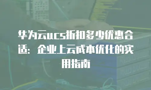 华为云ucs折扣多少优惠合适：企业上云成本优化的实用指南