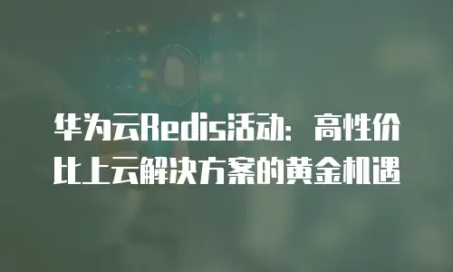 华为云Redis活动：高性价比上云解决方案的黄金机遇