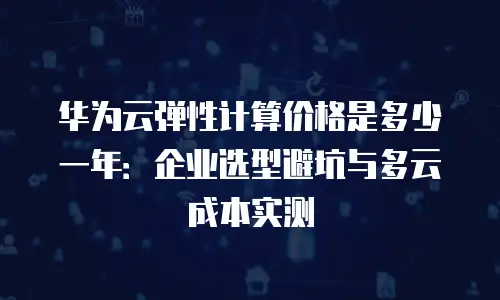 华为云弹性计算价格是多少一年：企业选型避坑与多云成本实测