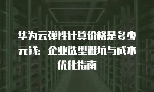 华为云弹性计算价格是多少元钱：企业选型避坑与成本优化指南