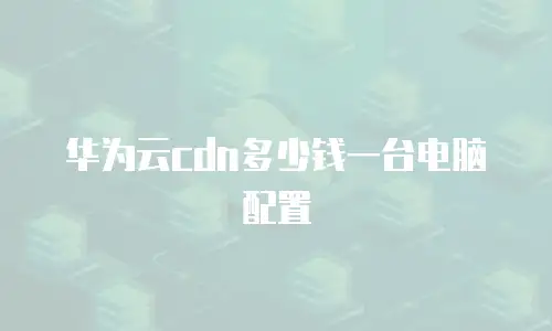 华为云cdn多少钱一台电脑配置