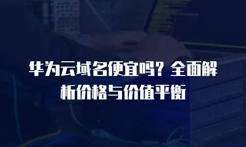 华为云域名便宜吗？全面解析价格与价值平衡