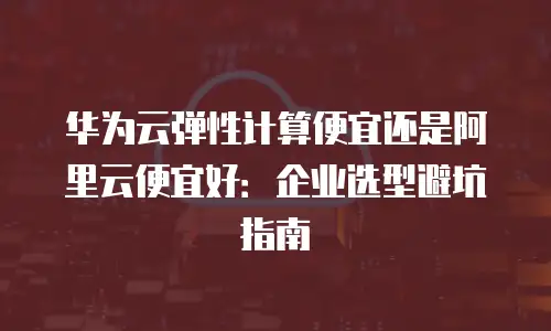 华为云弹性计算便宜还是阿里云便宜好：企业选型避坑指南